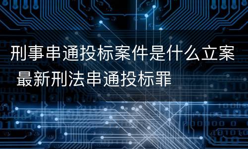 刑事串通投标案件是什么立案 最新刑法串通投标罪