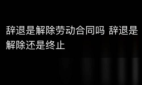 辞退是解除劳动合同吗 辞退是解除还是终止