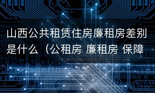 山西公共租赁住房廉租房差别是什么（公租房 廉租房 保障性住房区别）