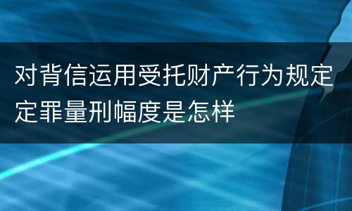 对背信运用受托财产行为规定定罪量刑幅度是怎样
