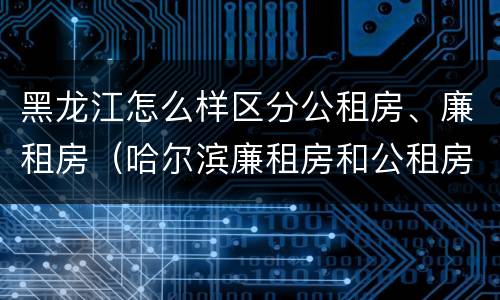 黑龙江怎么样区分公租房、廉租房（哈尔滨廉租房和公租房有什么区别）