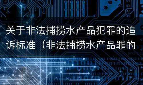 关于非法捕捞水产品犯罪的追诉标准（非法捕捞水产品罪的量刑标准）