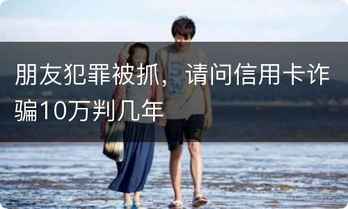 朋友犯罪被抓，请问信用卡诈骗10万判几年