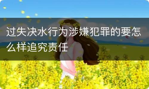 过失决水行为涉嫌犯罪的要怎么样追究责任