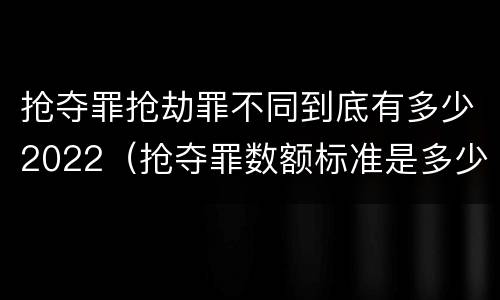 抢夺罪抢劫罪不同到底有多少2022（抢夺罪数额标准是多少）