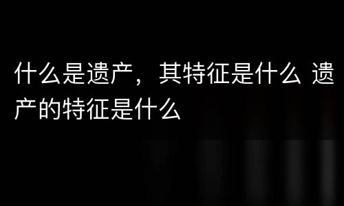 什么是遗产，其特征是什么 遗产的特征是什么