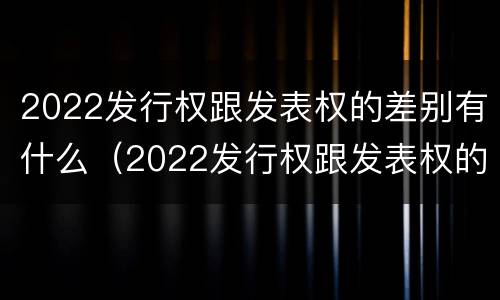 2022发行权跟发表权的差别有什么（2022发行权跟发表权的差别有什么区别）