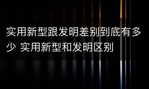 实用新型跟发明差别到底有多少 实用新型和发明区别