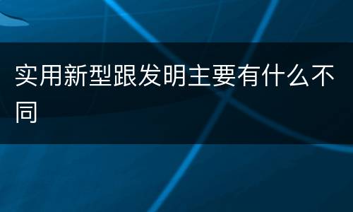 实用新型跟发明主要有什么不同