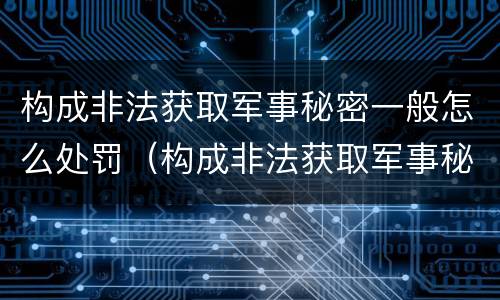 构成非法获取军事秘密一般怎么处罚（构成非法获取军事秘密罪）