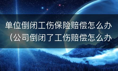 单位倒闭工伤保险赔偿怎么办（公司倒闭了工伤赔偿怎么办）