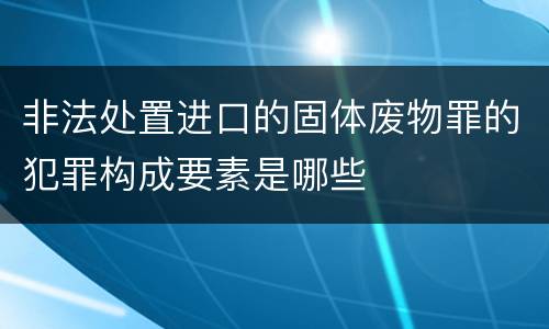 非法处置进口的固体废物罪的犯罪构成要素是哪些