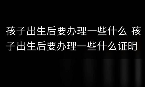 孩子出生后要办理一些什么 孩子出生后要办理一些什么证明