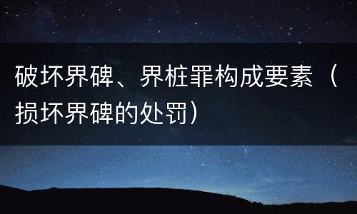 破坏界碑、界桩罪构成要素（损坏界碑的处罚）