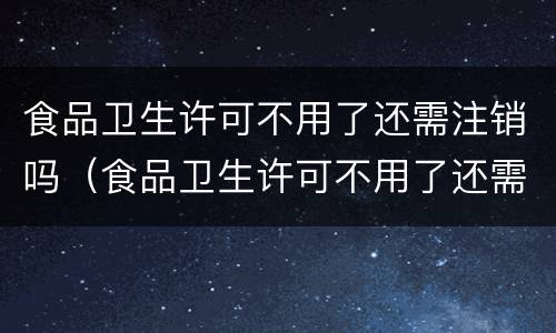 食品卫生许可不用了还需注销吗（食品卫生许可不用了还需注销吗）