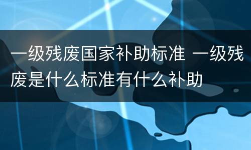 一级残废国家补助标准 一级残废是什么标准有什么补助