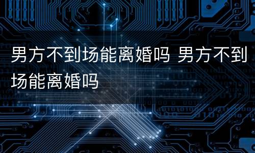 男方不到场能离婚吗 男方不到场能离婚吗