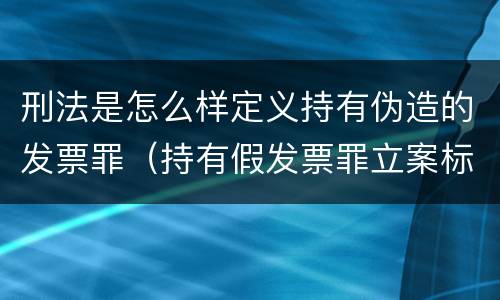 刑法是怎么样定义持有伪造的发票罪（持有假发票罪立案标准）