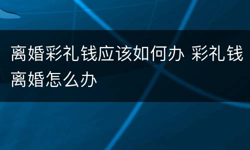 离婚彩礼钱应该如何办 彩礼钱离婚怎么办