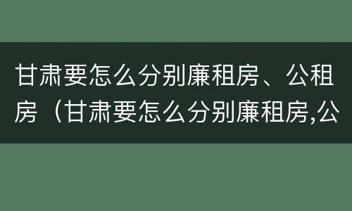甘肃要怎么分别廉租房、公租房（甘肃要怎么分别廉租房,公租房呢）