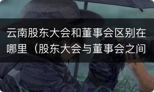 云南股东大会和董事会区别在哪里（股东大会与董事会之间是什么关系）