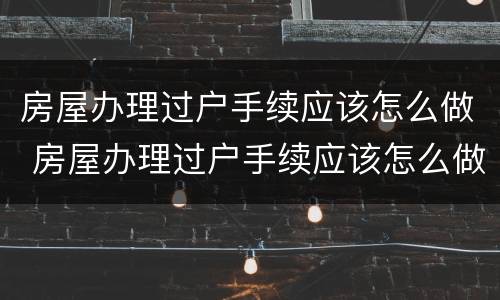 房屋办理过户手续应该怎么做 房屋办理过户手续应该怎么做证明