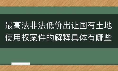 最高法非法低价出让国有土地使用权案件的解释具体有哪些