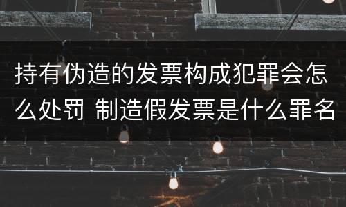持有伪造的发票构成犯罪会怎么处罚 制造假发票是什么罪名