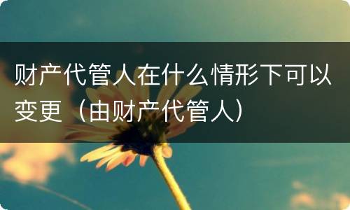 财产代管人在什么情形下可以变更（由财产代管人）