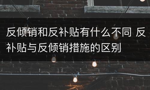 反倾销和反补贴有什么不同 反补贴与反倾销措施的区别
