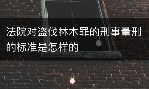 法院对盗伐林木罪的刑事量刑的标准是怎样的