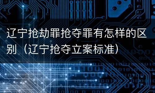 辽宁抢劫罪抢夺罪有怎样的区别（辽宁抢夺立案标准）