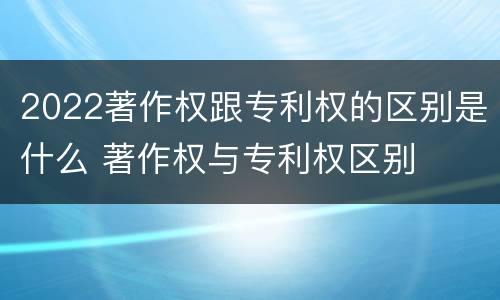 2022著作权跟专利权的区别是什么 著作权与专利权区别