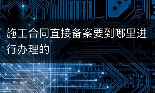 施工合同直接备案要到哪里进行办理的