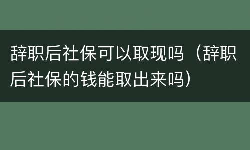 辞职后社保可以取现吗（辞职后社保的钱能取出来吗）