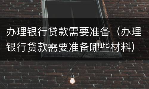 办理银行贷款需要准备（办理银行贷款需要准备哪些材料）