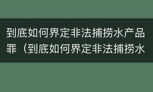 到底如何界定非法捕捞水产品罪（到底如何界定非法捕捞水产品罪行）
