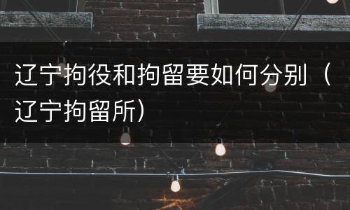 辽宁拘役和拘留要如何分别（辽宁拘留所）