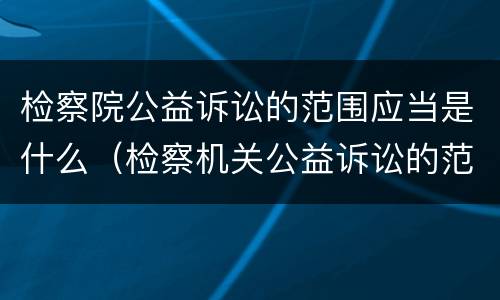 检察院公益诉讼的范围应当是什么（检察机关公益诉讼的范围是什么）