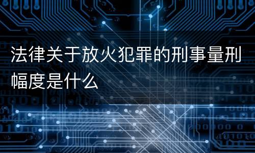 法律关于放火犯罪的刑事量刑幅度是什么