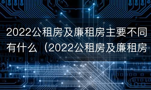 2022公租房及廉租房主要不同有什么（2022公租房及廉租房主要不同有什么要求）