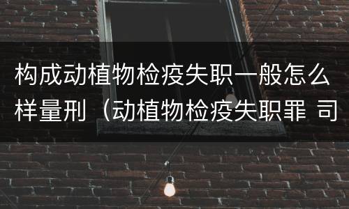 构成动植物检疫失职一般怎么样量刑（动植物检疫失职罪 司法解释）