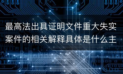 最高法出具证明文件重大失实案件的相关解释具体是什么主要内容