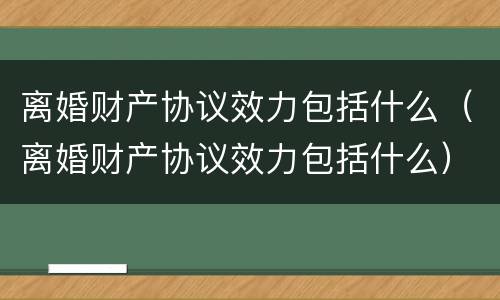 离婚财产协议效力包括什么（离婚财产协议效力包括什么）