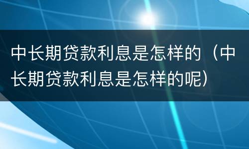 中长期贷款利息是怎样的（中长期贷款利息是怎样的呢）