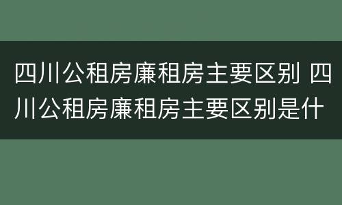 四川公租房廉租房主要区别 四川公租房廉租房主要区别是什么