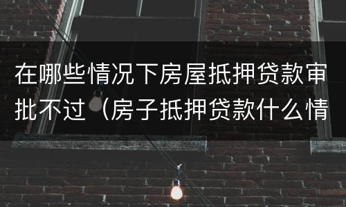 在哪些情况下房屋抵押贷款审批不过（房子抵押贷款什么情况会拒贷）