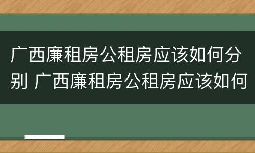 广西廉租房公租房应该如何分别 广西廉租房公租房应该如何分别购买