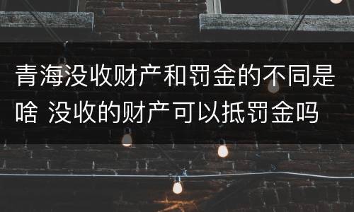 青海没收财产和罚金的不同是啥 没收的财产可以抵罚金吗