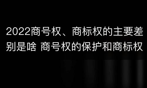 2022商号权、商标权的主要差别是啥 商号权的保护和商标权的保护一样是全国性范围的